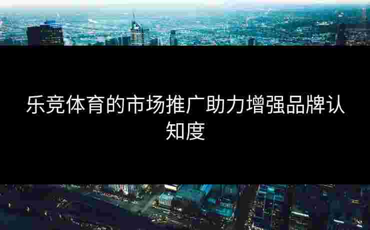 乐竞体育的市场推广助力增强品牌认知度