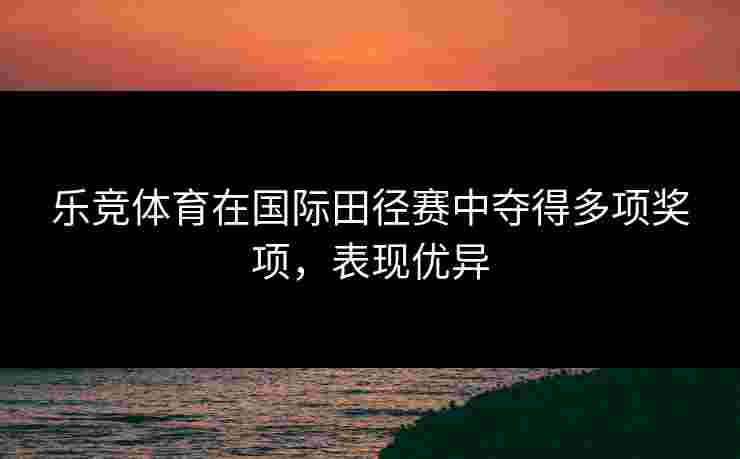 乐竞体育在国际田径赛中夺得多项奖项，表现优异