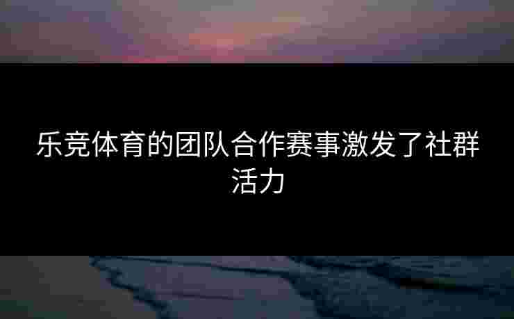 乐竞体育的团队合作赛事激发了社群活力