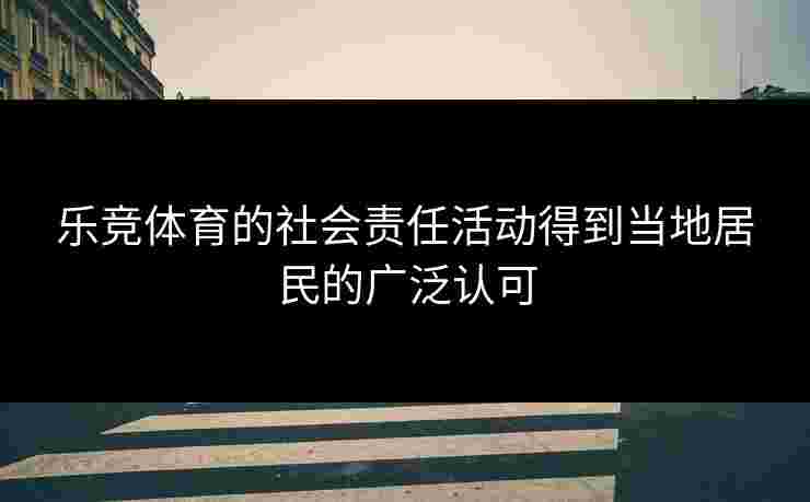 乐竞体育的社会责任活动得到当地居民的广泛认可