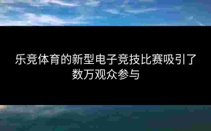 乐竞体育的新型电子竞技比赛吸引了数万观众参与