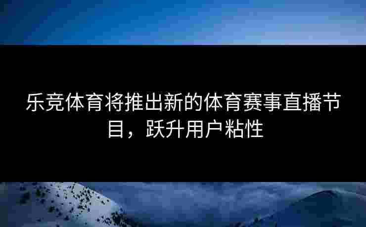 乐竞体育将推出新的体育赛事直播节目，跃升用户粘性
