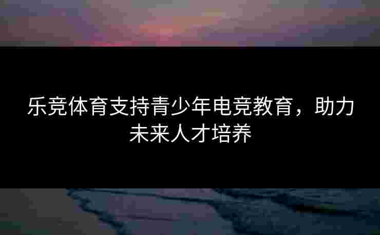 乐竞体育支持青少年电竞教育，助力未来人才培养