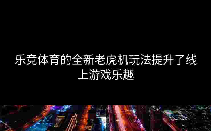 乐竞体育的全新老虎机玩法提升了线上游戏乐趣