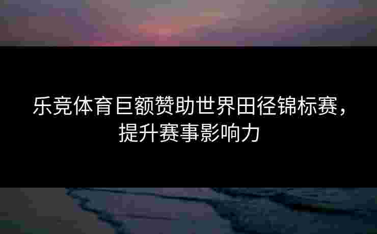乐竞体育巨额赞助世界田径锦标赛，提升赛事影响力