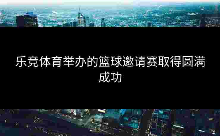 乐竞体育举办的篮球邀请赛取得圆满成功