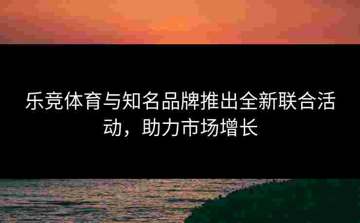 乐竞体育与知名品牌推出全新联合活动，助力市场增长