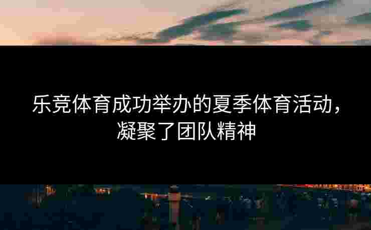 乐竞体育成功举办的夏季体育活动，凝聚了团队精神