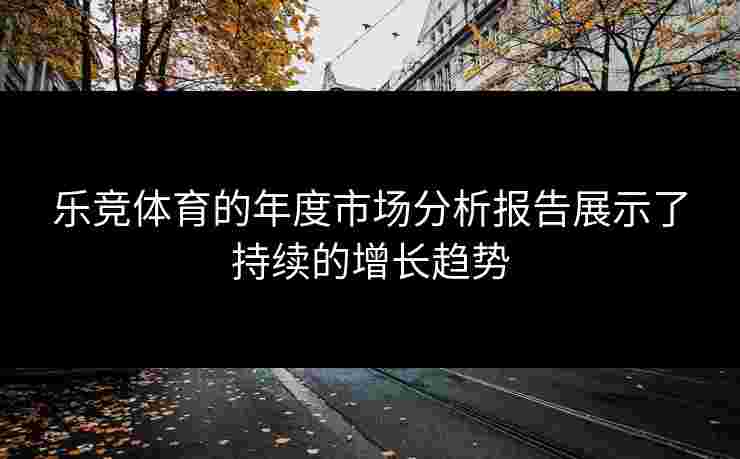 乐竞体育的年度市场分析报告展示了持续的增长趋势