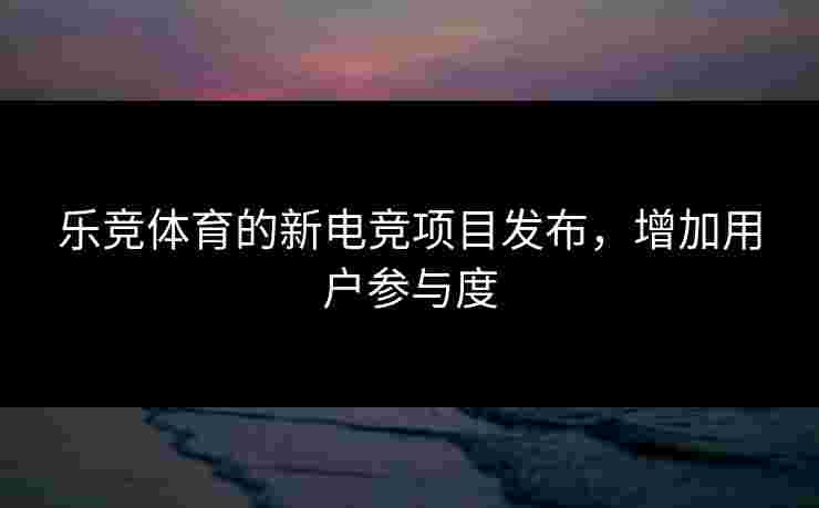 乐竞体育的新电竞项目发布，增加用户参与度