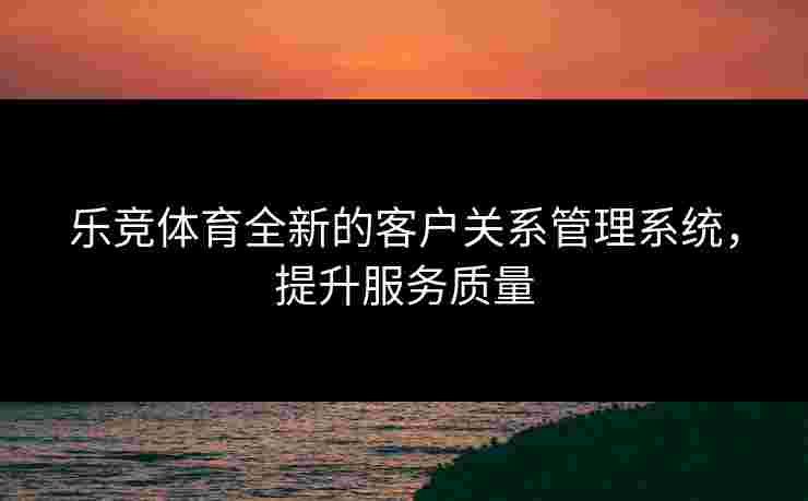 乐竞体育全新的客户关系管理系统，提升服务质量
