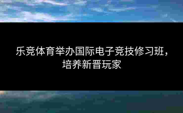 乐竞体育举办国际电子竞技修习班，培养新晋玩家
