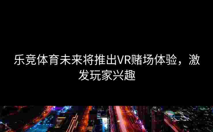 乐竞体育未来将推出VR赌场体验，激发玩家兴趣
