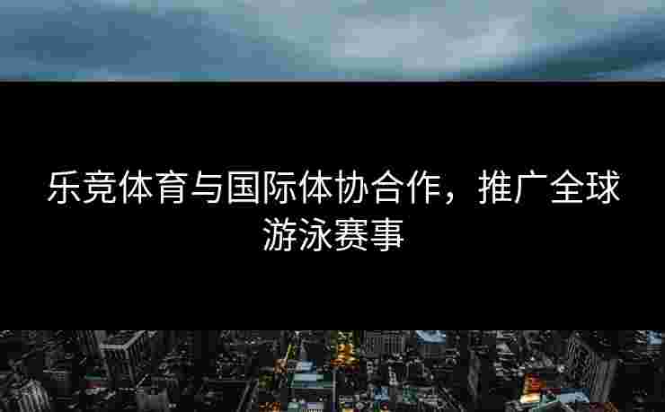 乐竞体育与国际体协合作，推广全球游泳赛事
