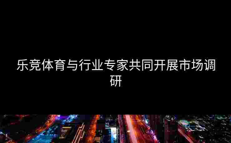 乐竞体育与行业专家共同开展市场调研
