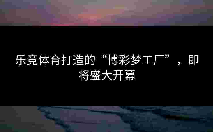 乐竞体育打造的“博彩梦工厂”，即将盛大开幕